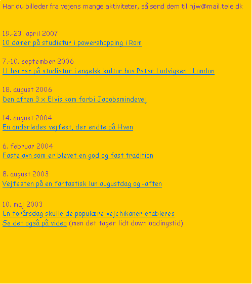 Tekstboks: Har du billeder fra vejens mange aktiviteter, s send dem til hjw@mail.tele.dk19.-23. april 200710 damer p studietur i powershopping i Rom7.-10. september 200611 herrer p studietur i engelsk kultur hos Peter Ludvigsen i London18. august 2006Den aften 3 x Elvis kom forbi Jacobsmindevej14. august 2004En anderledes vejfest, der endte p Hven6. februar 2004Fastelavn som er blevet en god og fast tradition8. august 2003Vejfesten p en fantastisk lun augustdag og -aften10. maj 2003En forrsdag skulle de populre vejchikaner etableresSe det ogs p video (men det tager lidt downloadingstid)